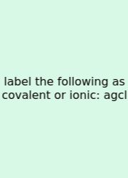 Label The Following As Covalent Or Ionic: Agcl