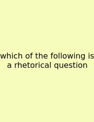 Which Of The Following Is A Rhetorical Question